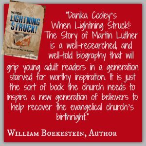 "Danika Cooley’s When Lightning Struck!: The Story of Martin Luther is a well-researched, and well-told biography that will grip young adult readers in a generation starved for worthy inspiration. It is just the sort of book the church needs to inspire a new generation of believers to help recover the evangelical church’s birthright." ~ William Boekestein, Author
