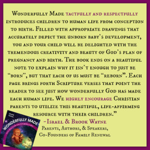 "Wonderfully Made tactfully and respectfully introduces children to human life from conception to birth. Filled with appropriate drawings that accurately depict the unborn baby’s development, you and your child will be delighted with the tremendous creativity and beauty of God’s plan of pregnancy and birth. The book ends on a beautiful note to explain why it isn’t enough to just be “born”, but that each of us must be “reborn". Each page brings forth Scripture verses that point the reader to see just how wonderfully God has made each human life. We highly encourage Christian parents to utilize this beautiful, life-affirming resource with their children." ~ Israel and Brook Wayne, Co-Founders of Family Renewal